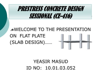 PRESTRESS CONCRETE DESIGN
SESSIONAL (CE-416)
WELCOME TO THE PRESENTATION
ON FLAT PLATE
(SLAB DESIGN)……

YEASIR MASUD
ID NO: 10.01.03.052

 