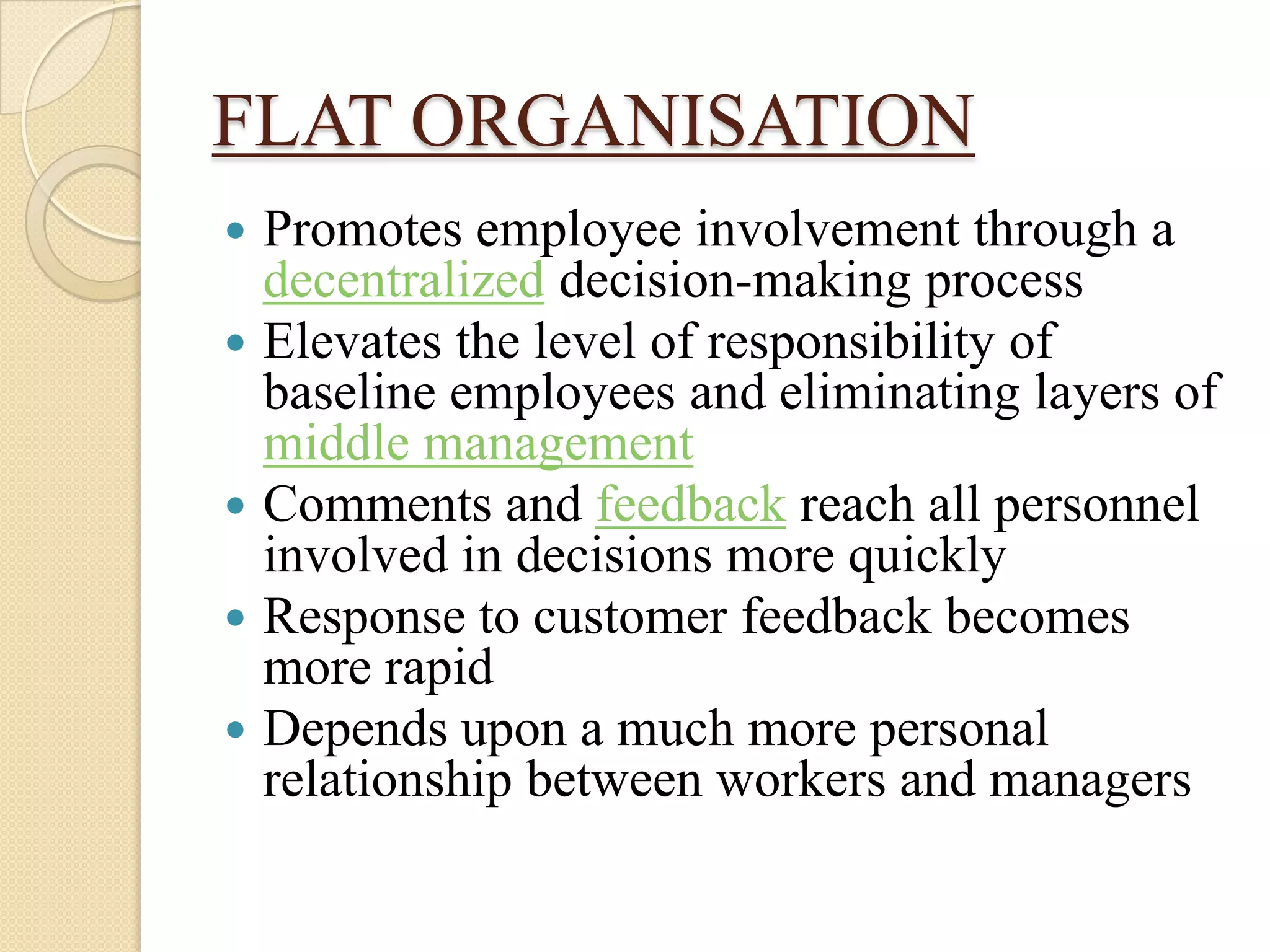 FLAT ORGANISATION
   Promotes employee involvement through a
    decentralized decision-making process
   Elevates the level of responsibility of
    baseline employees and eliminating layers of
    middle management
   Comments and feedback reach all personnel
    involved in decisions more quickly
   Response to customer feedback becomes
    more rapid
   Depends upon a much more personal
    relationship between workers and managers
 