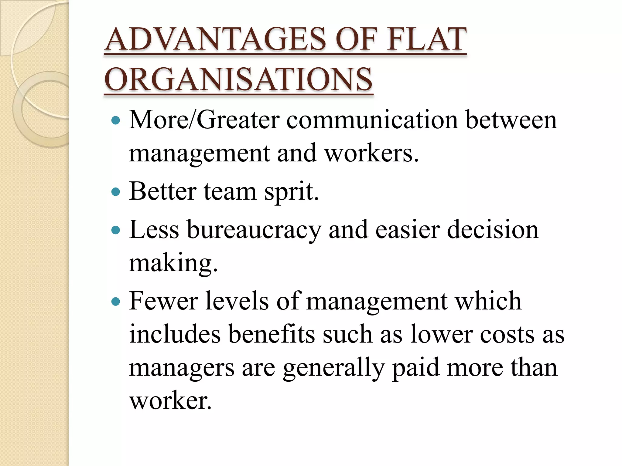 ADVANTAGES OF FLAT
ORGANISATIONS
 More/Greater communication between
  management and workers.
 Better team sprit.
 Less bureaucracy and easier decision
  making.
 Fewer levels of management which
  includes benefits such as lower costs as
  managers are generally paid more than
  worker.
 