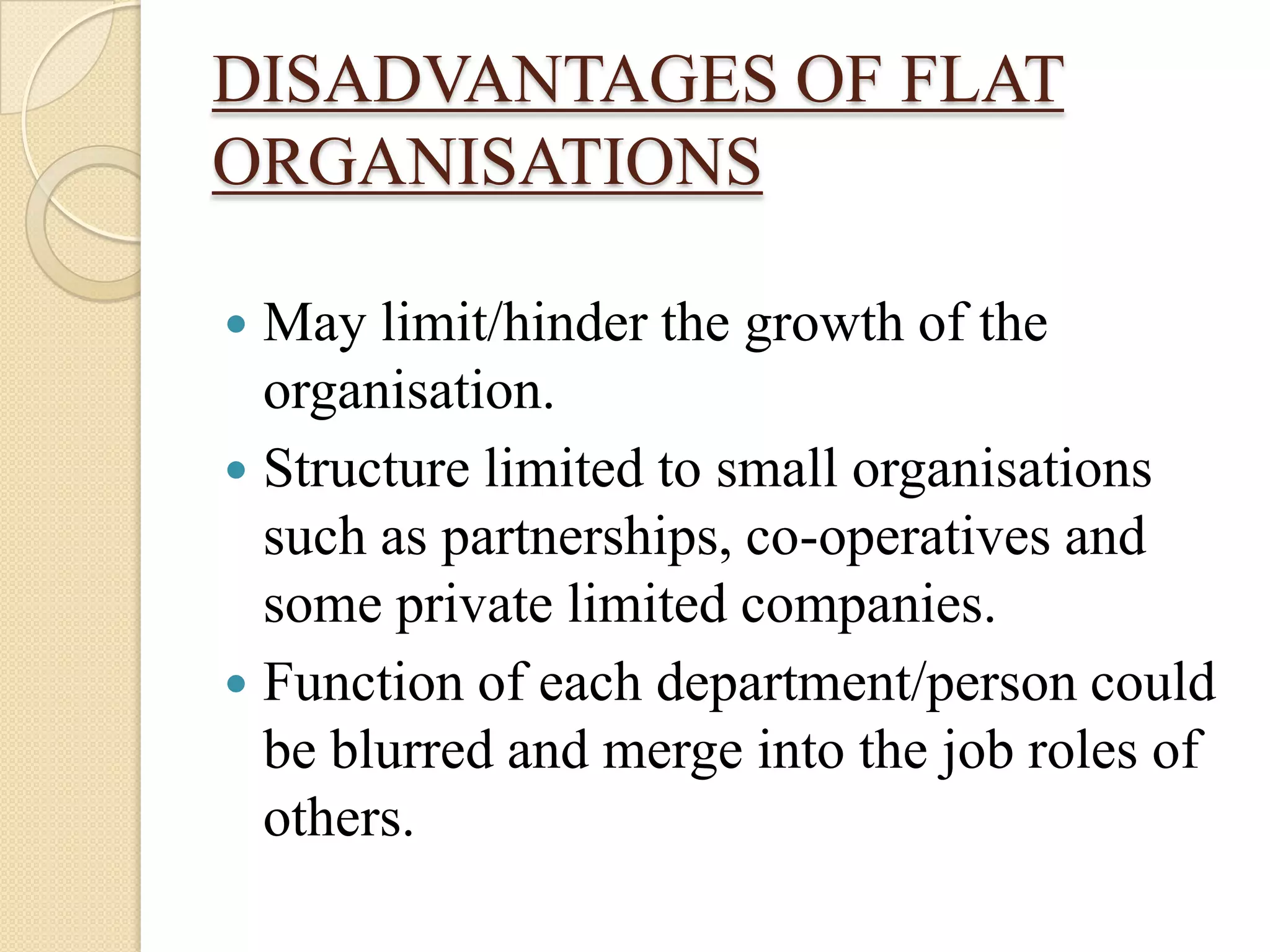 DISADVANTAGES OF FLAT
ORGANISATIONS

 May limit/hinder the growth of the
  organisation.
 Structure limited to small organisations
  such as partnerships, co-operatives and
  some private limited companies.
 Function of each department/person could
  be blurred and merge into the job roles of
  others.
 