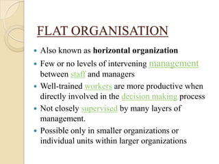 FLAT ORGANISATION
   Also known as horizontal organization
 Few or no levels of intervening management
  between staff and managers
 Well-trained workers are more productive when
  directly involved in the decision making process
 Not closely supervised by many layers of
  management.
 Possible only in smaller organizations or
  individual units within larger organizations
 