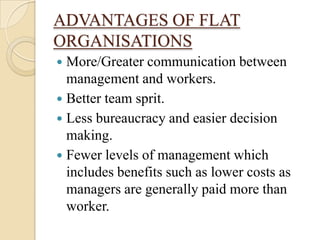 ADVANTAGES OF FLAT
ORGANISATIONS
 More/Greater communication between
  management and workers.
 Better team sprit.
 Less bureaucracy and easier decision
  making.
 Fewer levels of management which
  includes benefits such as lower costs as
  managers are generally paid more than
  worker.
 