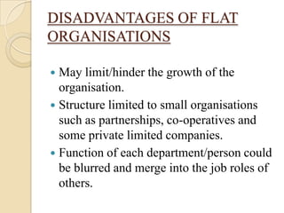 DISADVANTAGES OF FLAT
ORGANISATIONS

 May limit/hinder the growth of the
  organisation.
 Structure limited to small organisations
  such as partnerships, co-operatives and
  some private limited companies.
 Function of each department/person could
  be blurred and merge into the job roles of
  others.
 