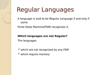 Regular Languages
A language is said to be Regular Language if and only if
some
Finite State Machine(FSM) recognizes it.
Which languages are not Regular?
The languages
which are not recognized by any FSM
which require memory
 
