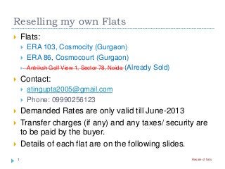 Reselling my own Flats
 Flats:
 ERA 103, Cosmocity (Gurgaon)
 ERA 86, Cosmocourt (Gurgaon)
 Antriksh Golf View 1, Sector 78, Noida (Already Sold)
 Contact:
 atingupta2005@gmail.com
 Phone: 09990256123
 Demanded Rates are only valid till June-2013
 Transfer charges (if any) and any taxes/ security are
to be paid by the buyer.
 Details of each flat are on the following slides.
1 Resale of flats
 