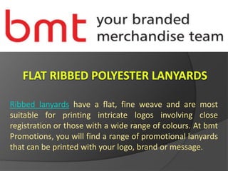 Ribbed lanyards have a flat, fine weave and are most
suitable for printing intricate logos involving close
registration or those with a wide range of colours. At bmt
Promotions, you will find a range of promotional lanyards
that can be printed with your logo, brand or message.
 
