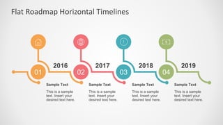Flat Roadmap Horizontal Timelines
01 02 03 04
2016 2017 2018 2019
This is a sample
text. Insert your
desired text here.
Sample Text
This is a sample
text. Insert your
desired text here.
Sample Text
This is a sample
text. Insert your
desired text here.
Sample Text
This is a sample
text. Insert your
desired text here.
Sample Text
 