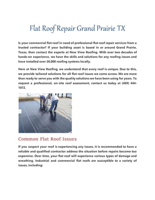 Flat Roof Repair Grand Prairie TX
Is your commercial flat roof in need of professional flat roof repair services from a
trusted contractor? If your building asset is based in or around Grand Prairie,
Texas, then contact the experts at New View Roofing. With over two decades of
hands-on experience, we have the skills and solutions for any roofing issues and
have installed over 20,000 roofing systems locally.
Here at New View Roofing, we understand that every roof is unique. Due to this,
we provide tailored solutions for all flat roof issues we come across. We are more
than ready to serve you with the quality solutions we have been using for years. To
request a professional, on-site roof assessment, contact us today at (469) 444-
1072.
Common Flat Roof Issues
If you suspect your roof is experiencing any issues, it is recommended to have a
reliable and qualified contractor address the situation before repairs become too
expensive. Over time, your flat roof will experience various types of damage and
wreathing. Industrial and commercial flat roofs are susceptible to a variety of
issues, including:
 
