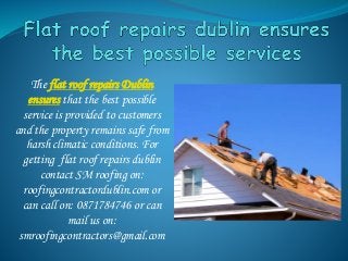 The flat roof repairs Dublin
ensures that the best possible
service is provided to customers
and the property remains safe from
harsh climatic conditions. For
getting flat roof repairs dublin
contact SM roofing on:
roofingcontractordublin.com or
can call on: 0871784746 or can
mail us on:
smroofingcontractors@gmail.com
 