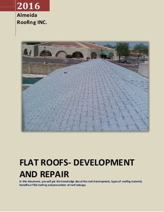 2016
Almeida
Roofing INC.
FLAT ROOFS- DEVELOPMENT
AND REPAIR
In this document, you will get the knowledge about the roof development, types of roofing material,
benefits of flat roofing and prevention of roof leakage.
 