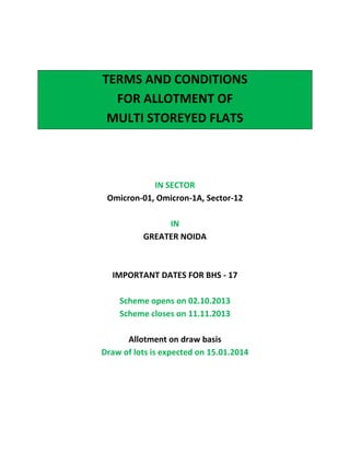 TERMS AND CONDITIONS
FOR ALLOTMENT OF
MULTI STOREYED FLATS

IN SECTOR
Omicron-01, Omicron-1A, Sector-12
IN
GREATER NOIDA

IMPORTANT DATES FOR BHS - 17
Scheme opens on 02.10.2013
Scheme closes on 11.11.2013
Allotment on draw basis
Draw of lots is expected on 15.01.2014

 