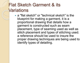Flat Sketch Garment & its
Variations
 a "flat sketch" or "technical sketch" is the
blueprint for making a garment. it is a
proportional drawing that details how a
garment is constructed such as seam
placement, type of seaming used as well as
stitch placement and types of stitching used.
a reference should be used to insure the
proper drawing techniques are being used to
identify types of detailing.
 