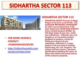 SIDHARTHA SECTOR 113
                                •   SIDHARTHA GROUP Presents A Mega
                                    Project of 12 Acres Land AT SEC- 113,
                                    GURGAON �DWARKA EXPRESSWAY
                                    An Ultra Luxury Apartment: A life
                                    Style Statement LAUNCHING SHORTLY
                                    Hurry Limited discount @780/- Rs.
                                    Psft Book Today & Save min. 14.04
                                    lacs to46.80 lacs . Sidhartha Sec-113,
                                    Gurgaon is an innovative project,
• FOR MORE DEATAILS                 designed to produce a home be
  CONTACT-                          fitting your dreams & your
                                    aspirations. Sidhartha is a mega
  +919654443104/02/03               project of 16 acre land on Dwarka
                                    Expressway, Sec-113, Gurgaon. The
• http://sidharthaestella.com       project will have luxury / premium
  /projects/index.html              specifications befitting the status of
                                    those who will be the proud owners
                                    of this exclusive property.
 