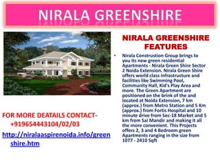 NIRALA GREENSHIRE
                                              FEATURES
                                      •   Nirala Construstion Group brings to
                                          you its new green residential
                                          Apartments - Nirala Green Shire Sector
                                          2 Noida Extension. Nirala Green Shire
                                          offers world class infrastructure and
                                          facilities like Swimming Pool,
                                          Community Hall, Kid's Play Area and
                                          more. The Green Apartment are
                                          positioned on the brink of the and
                                          located at Noida Extension, 7 km
                                          (approx.) from Metro Station and 5 Km
                                          (approx.) from Fortis Hospital and 10
FOR MORE DEATAILS CONTACT-                minute drive from Sec-18 Market and 5
                                          km from Sai Mandir and making it all
   +919654443104/02/03                    the more convenient. This Projects
                                          offers 2, 3 and 4 Bedroom green
http://niralaaspirenoida.info/green       Apartments ranging in the size from
                                          1077 - 2410 Sqft
   shire.htm
 