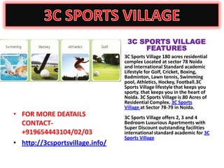 3C SPORTS VILLAGE
                                          FEATURES
                                 •   3C Sports Village 180 acres residential
                                     complex Located at sector 78 Noida
                                     and International Standard academic
                                     Lifestyle for Golf, Cricket, Boxing,
                                     Badminton, Lawn tennis, Swimming
                                     pool, Athletics, Hockey, Football.3C
                                     Sports Village lifestyle that keeps you
                                     sporty. that keeps you in the heart of
                                     Noida. 3C Sports Village is 80 Acres of
                                     Residential Complex. 3C Sports
                                     Village at Sector 78-79 in Noida.
• FOR MORE DEATAILS                  3C Sports Village offers 2, 3 and 4
  CONTACT-                           Bedroom Luxurious Apartments with
                                     Super Discount outstanding facilities
  +919654443104/02/03                international standard academic for 3C
                                     Sports Village
• http://3csportsvillage.info/
 