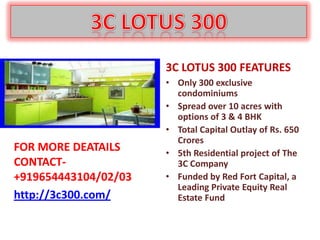 3C LOTUS 300 FEATURES
                      • Only 300 exclusive
                        condominiums
                      • Spread over 10 acres with
                        options of 3 & 4 BHK
                      • Total Capital Outlay of Rs. 650
                        Crores
FOR MORE DEATAILS     • 5th Residential project of The
CONTACT-                3C Company
+919654443104/02/03   • Funded by Red Fort Capital, a
                        Leading Private Equity Real
http://3c300.com/       Estate Fund
 