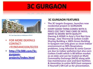3C GURGAON FEATURES
                         • The 3C targets Gurgaon, launches new
                           residential project in GURGAON
                         • EVERY GOOD THING COMES WITH A
                           PRICE COZ THEY TAKE CARE OF NEED,
                           WANT & DESIRE WITH QUALITY
                           Owning A HOME in Asia's First Net Zero
                           Energy , Geo Thermal & Carbon Credit
• FOR MORE DEATAILS        Sharing Building a 100% Green Building
  CONTACT-                 in Gurgaon not only gives us clean Indoor
  +919654443104/02/03      environment as 90% Respiratory
                           problems, Lung Infection & some Cancer
• http://3c300.com/3c-     are due to indoor pollution but also earn
  gurgaon-                 Carbon Credit which is 80 billion market
                           as on date and can be traded on Multi
  projects/index.html      Commodity Exchange (MCX) along with
                           low maintenance cost and best facilities
                           & Amenities in entire NCR (Just compare
                           it Yourself ) OR Call us for presentation.
 