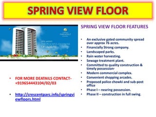 SPRING VIEW FLOOR FEATURES

                                      •   An exclusive gated community spread
                                          over approx 76 acres.
                                      •   Financially Strong company.
                                      •   Landscaped parks.
                                      •   Rain water harvesting.
                                      •   Sewage treatment plant.
                                      •   Committed to quality construction &
                                          timely possession·
                                      •   Modern commercial complex.
• FOR MORE DEATAILS CONTACT-          •   Convenient shopping arcades.
  +919654443104/02/03                 •   Proposed police chowki and sub-post
                                          office
                                      •   Phase I – nearing possession.
• http://crescentparc.info/springvi   •   Phase II – construction in full swing.
  ewfloors.html
 
