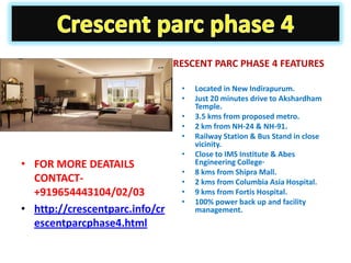 CRESCENT PARC PHASE 4 FEATURES

                                  •   Located in New Indirapurum.
                                  •   Just 20 minutes drive to Akshardham
                                      Temple.
                                  •   3.5 kms from proposed metro.
                                  •   2 km from NH-24 & NH-91.
                                  •   Railway Station & Bus Stand in close
                                      vicinity.
                                  •   Close to IMS Institute & Abes
• FOR MORE DEATAILS                   Engineering College·
                                  •   8 kms from Shipra Mall.
  CONTACT-                        •   2 kms from Columbia Asia Hospital.
  +919654443104/02/03             •   9 kms from Fortis Hospital.
                                  •   100% power back up and facility
• http://crescentparc.info/cr         management.
  escentparcphase4.html
 