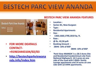 BESTECH PARC VIEW ANANDA FEATURES
                              •   Location :
                              •   Sector-81, New Gurgaon
                              •   Type :
                              •   Residential Apartments
                              •   Size :
                              •    1360,1660,1790,1810 Sq. ft.
                              •   Rate :
                              •   @ Rs. 42,50 psft
• FOR MORE DEATAILS           •   Booking Amount :
                              •    2BHK- 10% of BSP
  CONTACT-                                          3BHK- 10% of BSP
  +919654443104/02/03         •
                                  'Park View ANANDA' is a 28.5 Acres Site
• http://bestechparkviewana       and Residential Condominium site from
                                  National Highway 8. 14.5 acres on one
  nda.info/index.htm              side of the road with 3 BHK+ family
                                  Lounge apartments and 14 acres on one
                                  side with 2/3 BHK apartments.
 