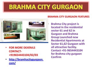BRAHMA CITY GURGAON FEATURES

                              • Brahma City project is
                                located in the residential
                                sector 61 and 62 in
                                Gurgaon and Brahma
                                Group Launched new
                                Residential Apartments at
                                Sector 61,62 Gurgaon with
• FOR MORE DEATAILS             all attractive facility.
  CONTACT-                      Contact +91-9654443104
  +919654443104/02/03           for Brahma city gurgaon
                                Confirm
• http://bramhacitygurgaon.
  com/
 
