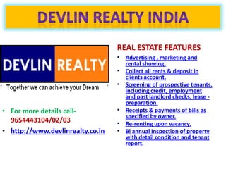 REAL ESTATE FEATURES
                                  • Advertising , marketing and
                                    rental showing.
                                  • Collect all rents & deposit in
                                    clients account.
                                  • Screening of prospective tenants,
                                    including credit, employment
                                    and past landlord checks, lease -
                                    preparation.
• For more details call-          • Receipts & payments of bills as
                                    specified by owner.
  9654443104/02/03                • Re-renting upon vacancy.
• http://www.devlinrealty.co.in   • Bi annual Inspection of property
                                    with detail condition and tenant
                                    report.
 
