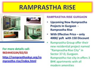 RAMPRASTHA RISE GURGAON

                               • Upcoming New Ramprastha
                                 Projects In Gurgaon -
                                 Ramprastha Rise
                               • With Effective Price – only
                                 4000/ psft with 150 Discount
                               • Ramprastha Group offer their
                                 new residential project named
For more details call-           “Ramprastha Rise City” in
9654443104/02/03                 Sector 37-D, Gurgaon.
http://ramprasthaskyz.org/ra     Ramprastha rise city in offers 3
mprastha-rise/index.html         BHK apartments with all
                                 modern amenities
 
