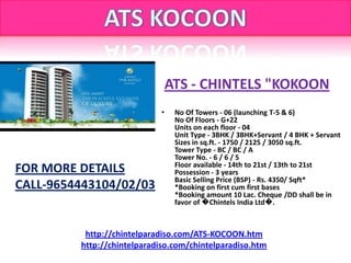 ATS - CHINTELS "KOKOON
                            •    No Of Towers - 06 (launching T-5 & 6)
                                 No Of Floors - G+22
                                 Units on each floor - 04
                                 Unit Type - 3BHK / 3BHK+Servant / 4 BHK + Servant
                                 Sizes in sq.ft. - 1750 / 2125 / 3050 sq.ft.
                                 Tower Type - BC / BC / A
                                 Tower No. - 6 / 6 / 5
                                 Floor available - 14th to 21st / 13th to 21st
FOR MORE DETAILS                 Possession - 3 years
                                 Basic Selling Price (BSP) - Rs. 4350/ Sqft*
CALL-9654443104/02/03            *Booking on first cum first bases
                                 *Booking amount 10 Lac. Cheque /DD shall be in
                                 favor of �Chintels India Ltd�.



          http://chintelparadiso.com/ATS-KOCOON.htm
         http://chintelparadiso.com/chintelparadiso.htm
 