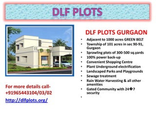 DLF PLOTS GURGAON
                         •   Adjacent to 1000 acres GREEN BELT
                         •   Township of 101 acres in sec 90-91,
                             Gurgaon
                         •   Sprawling plots of 300-500 sq.yards
                         •   100% power back-up
                         •   Convenient Shopping Centre
                         •   Plant Underground electrification
                         •   Landscaped Parks and Playgrounds
                         •   Sewage treatment
                         •   Rain Water Harvesting & all other
                             amenities
For more details call-   •   Gated Community with 24�7
+91965443104/03/02           security
                         •
http://dlfplots.org/
 