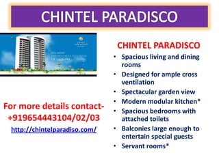 CHINTEL PARADISCO
                               • Spacious living and dining
                                 rooms
                               • Designed for ample cross
                                 ventilation
                               • Spectacular garden view
                               • Modern modular kitchen*
For more details contact-      • Spacious bedrooms with
 +919654443104/02/03             attached toilets
 http://chintelparadiso.com/   • Balconies large enough to
                                 entertain special guests
                               • Servant rooms*
 