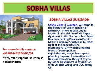 SOBHA VILLAS GURGAON
                              • Sobha Villas in Gurgaon, Welcome to
                                the lifestyle of upper echelon of
                                Delhi NCR. International City is
                                located in the vicinity of IGI Airport,
                                right next to the Northern Peripheral
                                Road connecting Dwarka in Delhi to
                                NH8 in Gurgaon. Situated in Gurgaon,
                                right at the edge of Delhi,
                                International City will be a perfect
For more details contact-       blend of cosmopolitan
+919654443104/02/03             sophistication, magnificent space
                                planning, top-notch amenities and
http://chintelparadiso.com/so   flawless execution. Brought to you
bhavillas.htm                   by Sobha Developers in association
                                with Chintels Group and QVC Realty
                                Co.
 