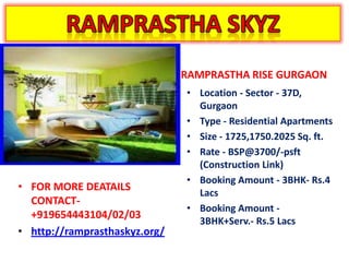 RAMPRASTHA RISE GURGAON
                               • Location - Sector - 37D,
                                 Gurgaon
                               • Type - Residential Apartments
                               • Size - 1725,1750.2025 Sq. ft.
                               • Rate - BSP@3700/-psft
                                 (Construction Link)
                               • Booking Amount - 3BHK- Rs.4
• FOR MORE DEATAILS
                                 Lacs
  CONTACT-
                               • Booking Amount -
  +919654443104/02/03
                                 3BHK+Serv.- Rs.5 Lacs
• http://ramprasthaskyz.org/
 
