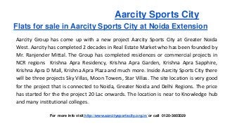 Aarcity Sports City 
Flats for sale in Aarcity Sports City at Noida Extension 
Aarcity Group has come up with a new project Aarcity Sports City at Greater Noida 
West. Aarcity has completed 2 decades in Real Estate Market who has been founded by 
Mr. Ranjender Mittal. The Group has completed residences or commercial projects in 
NCR regions Krishna Apra Residency, Krishna Apra Garden, Krishna Apra Sapphire, 
Krishna Apra D Mall, Krishna Apra Plaza and much more. Inside Aarcity Sports City there 
will be three projects Sky Villas, Moon Towers, Star Villas. The site location is very good 
for the project that is connected to Noida, Greater Noida and Delhi Regions. The price 
has started for the the project 20 Lac onwards. The location is near to Knowledge hub 
and many institutional colleges. 
For more info visit http://www.aarcitysportscity.org.in/ or call 0120-3803029 
