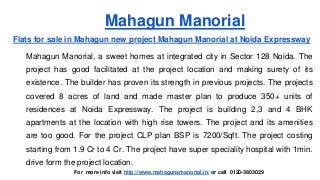 Mahagun Manorial
Flats for sale in Mahagun new project Mahagun Manorial at Noida Expressway
Mahagun Manorial, a sweet homes at integrated city in Sector 128 Noida. The
project has good facilitated at the project location and making surety of its
existence. The builder has proven its strength in previous projects. The projects
covered 8 acres of land and made master plan to produce 350+ units of
residences at Noida Expressway. The project is building 2,3 and 4 BHK
apartments at the location with high rise towers. The project and its amenities
are too good. For the project CLP plan BSP is 7200/Sqft. The project costing
starting from 1.9 Cr to 4 Cr. The project have super speciality hospital with 1min.
drive form the project location.
For more info visit http://www.mahagunsmanorial.in/ or call 0120-3803029
 