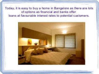Today, it is easy to buy a home in Bangalore as there are lots
of options as financial and banks offer
loans at favourable interest rates to potential customers.

 