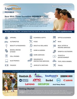 Your LegalShield membership is simply amazing. And, in addition to the privileges
that are already yours, we have added these MEMBERPERKS with hundreds of
merchants and thousands of discounts. Members can access savings at both
national and local companies on everyday purchases such as tickets, electronics,
apparel, travel and more. Members have the opportunity to save, on average,
over $2,000 per year. MEMBERPERKS can save you enough to pay for your
membership for years to come!
APPAREL
AUTOMOTIVE
BEAUTY & FRAGRANCE
BOOKS, MOVIES
& MUSIC
CELL PHONES
ELECTRONICS
FINANCE
FLOWERS & GIFTS
FOOD
HEALTH & WELLNESS
HOME & GARDEN
HOME SERVICES
INSURANCE &
PROTECTION SERVICES
JEWELRY & WATCHES
OFFICE & BUSINESS
PETS
REAL ESTATE &
MOVING SERVICES
SPORTS & OUTDOORS
TICKETS &
ENTERTAINMENT
TOYS, KIDS & BABIES
TRAVEL
We hope you enjoy them, and please know how much we value you for being part of the LegalShield family.
To sign up, simply go to mylegalshield.com, click on the Resources tab, then click on
MEMBERPERKS. If you don’t already have an account, follow the simple on-screen instructions
to make an account with your personal or work email and LegalShield membership number.
Getting Started
Save With These Incredible MEMBERPERKS
Beyond Your Membership
And Many More!
These benefits are for LegalShield members. All offers or promotions are subject to change without notice.
 