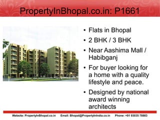 PropertyInBhopal.co.in: P1661
                                                  ●   Flats in Bhopal
                                                  ●   2 BHK / 3 BHK
                                                  ●   Near Aashima Mall /
                                                      Habibganj
                                                  ●   For buyer looking for
                                                      a home with a quality
                                                      lifestyle and peace.
                                                  ●   Designed by national
                                                      award winning
                                                      architects
Website: PropertyInBhopal.co.in   Email: Bhopal@PropertyInIndia.co.in   Phone: +91 93035 78883
 
