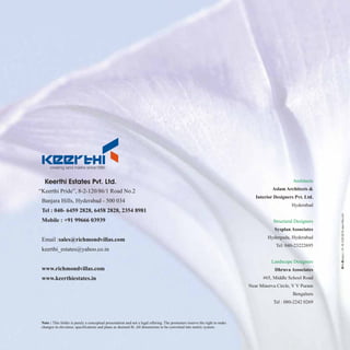 Architects
Structural Designers
Landscape Designers
Aslam Architects &
Interior Designers Pvt. Ltd.
Hyderabad
Sysplan Associates
Hyderguda, Hyderabad
Tel: 040-23222695
Dhruva Associates
#65, Middle School Road
Near Minerva Circle, V V Puram
Bengaluru
Tel : 080-2242 0269
“Keerthi Pride”, 8-2-120/86/1 Road No.2
Banjara Hills, Hyderabad - 500 034
Tel : 040- 6459 2828, 6458 2828, 2354 8981
Mobile : +91 99666 03939
Email :sales@richmondvillas.com
keerthi_estates@yahoo.co.in
www.richmondvillas.com
www.keerthiestates.in
Keerthi Estates Pvt. Ltd.
HithaDesigns(+91-40-23306819)www.hitha.com
Note : This folder is purely a conceptual presentation and not a legal offering. The promoters reserve the right to make
changes in elevation, specifications and plans as deemed fit. All dimensions to be converted into metric system.
 