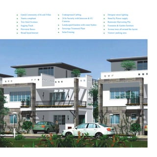 !
!
!
!
!
!
Gated Community of hi-end Villas
Vaastu compliant
Tree lined Avenues
Jogging Track
Provision Stores
Broad band Internet
!
!
!
!
!
Underground Cabling
24 hr Security with Intercom & CC
Cameras
Landscaped Gardens with water bodies
Sewerage Treatment Plant
Solar Fencing
!
!
!
!
!
!
Designer street lighting
Stand by Power supply
Rainwater Harvesting Pits
Fountains & Garden furniture
Avenue trees all around the layout
Visitors’ parking area
 
