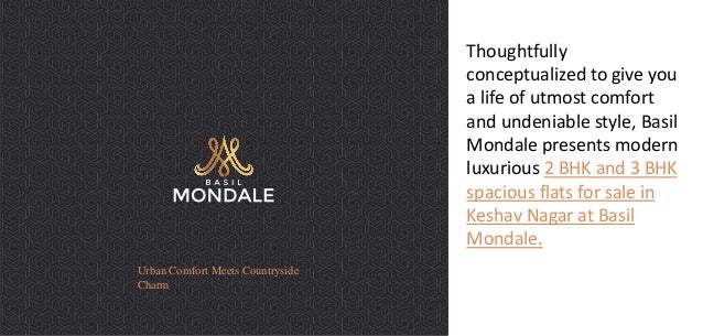 Urban Comfort Meets Countryside
Charm
Thoughtfully
conceptualized to give you
a life of utmost comfort
and undeniable style, Basil
Mondale presents modern
luxurious 2 BHK and 3 BHK
spacious flats for sale in
Keshav Nagar at Basil
Mondale.
 