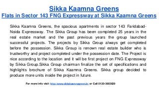 Sikka Kaamna Greens 
Flats in Sector 143 FNG Expressway at Sikka Kaamna Greens 
Sikka Kaamna Greens, the spacious apartments in sector 143 Faridabad- 
Noida Expressway. The Sikka Group has been completed 25 years in the 
real estate market and the past previous years the group launched 
successful projects. The projects by Sikka Group always get completed 
before the possession. Sikka Group is renown real estate builder who is 
trustworthy and project completed under the possession date. The Project is 
nice according to the location and it will be first project on FNG Expressway 
by Sikka Group.Sikka Group chairman finalize the set of specifications and 
highlights brochure of Sikka Kaamna Greens. Sikka group decided to 
produce more units inside the project in future. 
For more info visit http://www.sikkakaamnagreen.in/ or Call 0120-3803029 
