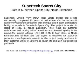 Supertech Sports City 
Flats in Supertech Sports City, Noida Extension 
Supertech Limited, very known Real Estate builder and it has 
successfully completed 25 years in real estate. On the successful 
carrier they launched a beautiful with a unique and modern architecture 
facility to include in Supertech Sports City. The project is located in 
Heart of Noida ie. Noida Extension. They focus on customer 
satisfaction and proving full of amenities and featured quality in the 
project.The project offering 1BHK,2BHK,3BHK floor plans in Noida 
Extension.The location and site layout is excellent for customer 
perfection view.Supertech commit for the project quality and trust to 
their customer which let you live as lavish life and lush inexperienced 
parklands. 
For more info visit http://www.supertechsportscity.org/ or call us 0120­3803029 
 