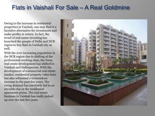 Flats in Vaishali For Sale – A Real Goldmine

Owing to the increase in residential
properties in Vaishali, one may find it a
lucrative alternative for investment and
make profits in return. In fact, the
trend of real estate investing has
launched the people of Delhi and NCR
region to buy flats in Vaishali city as
well.
With the ever increasing population in
the NCR region due to shifting of the
professional working class, the focus
real estate development has shifted to
Vaishali and Indirapuram. With the
development of commercial real estate
market, residential property value here
has also witnessed a tremendous
increase in the past few years. The
rising demand has inevitably led to an
enviable rise in the residential
apartment prices. The real estate
business in Vaishali has really picked
up over the last few years.
 