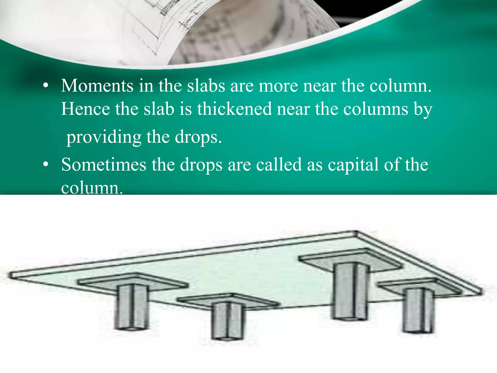 • Moments in the slabs are more near the column.
Hence the slab is thickened near the columns by
providing the drops.
• Sometimes the drops are called as capital of the
column.
 