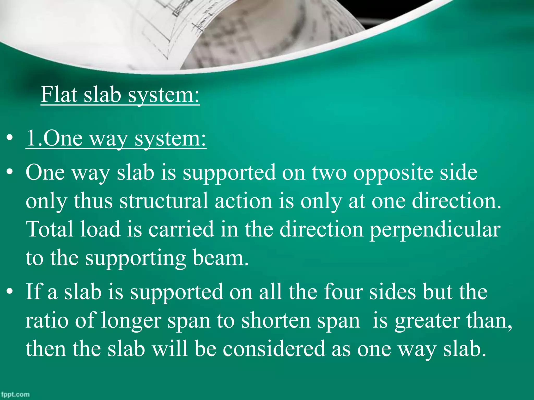 Flat slab system:
• 1.One way system:
• One way slab is supported on two opposite side
only thus structural action is only at one direction.
Total load is carried in the direction perpendicular
to the supporting beam.
• If a slab is supported on all the four sides but the
ratio of longer span to shorten span is greater than,
then the slab will be considered as one way slab.
 