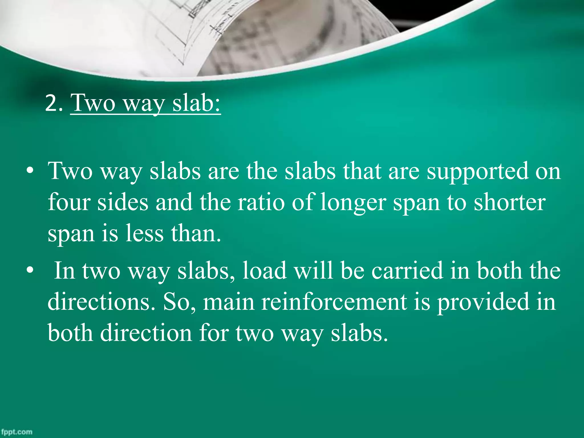 2. Two way slab:
• Two way slabs are the slabs that are supported on
four sides and the ratio of longer span to shorter
span is less than.
• In two way slabs, load will be carried in both the
directions. So, main reinforcement is provided in
both direction for two way slabs.
 