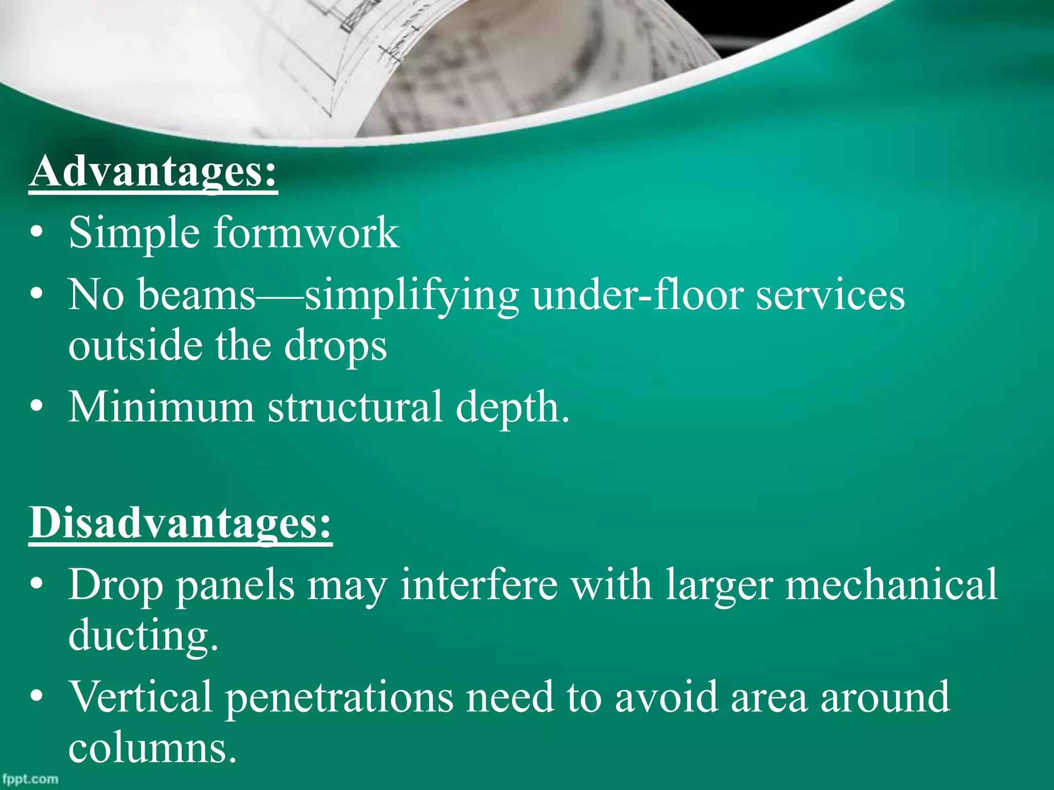 Advantages:
• Simple formwork
• No beams—simplifying under-floor services
outside the drops
• Minimum structural depth.
Disadvantages:
• Drop panels may interfere with larger mechanical
ducting.
• Vertical penetrations need to avoid area around
columns.
 