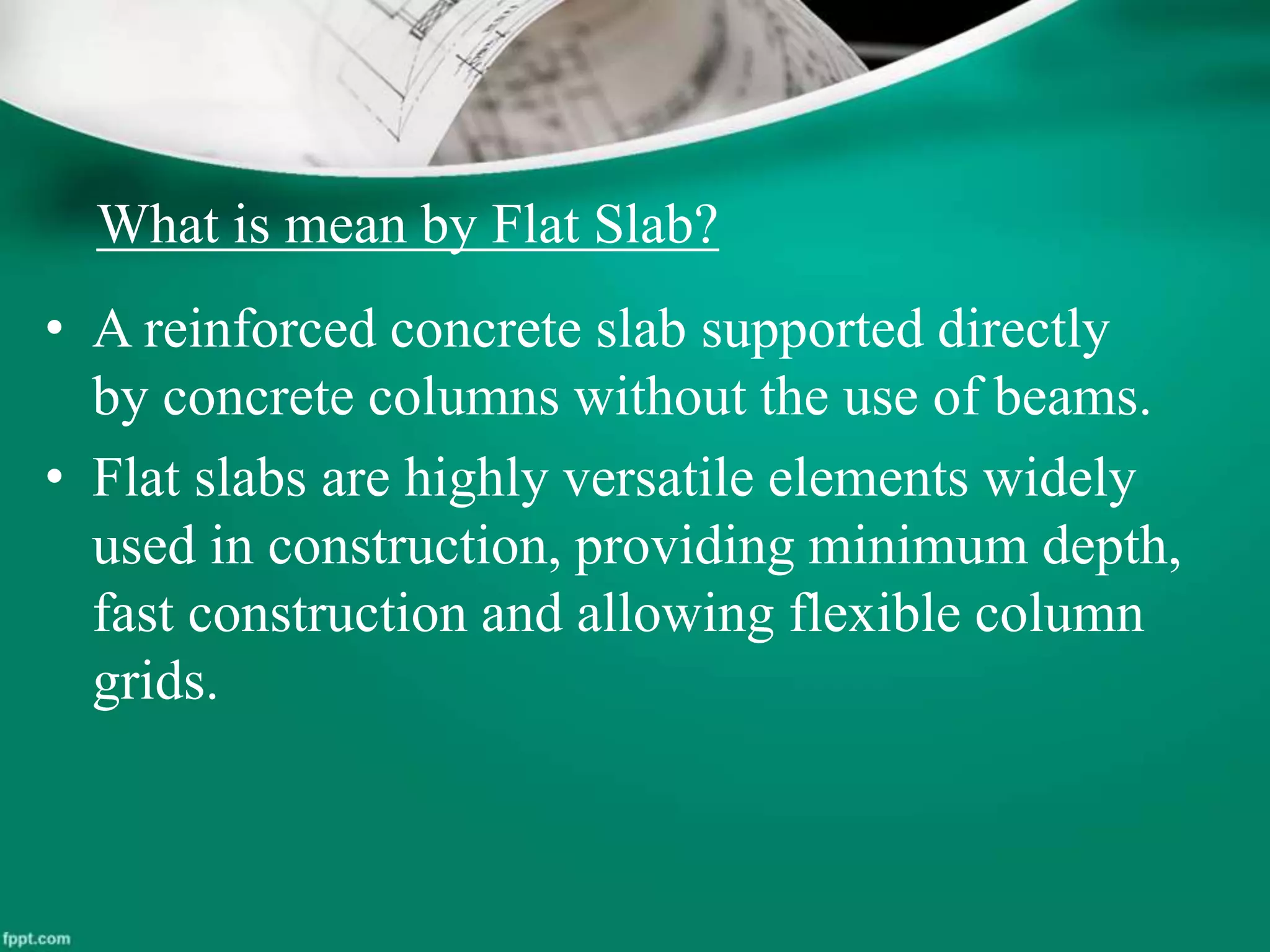 What is mean by Flat Slab?
• A reinforced concrete slab supported directly
by concrete columns without the use of beams.
• Flat slabs are highly versatile elements widely
used in construction, providing minimum depth,
fast construction and allowing flexible column
grids.
 