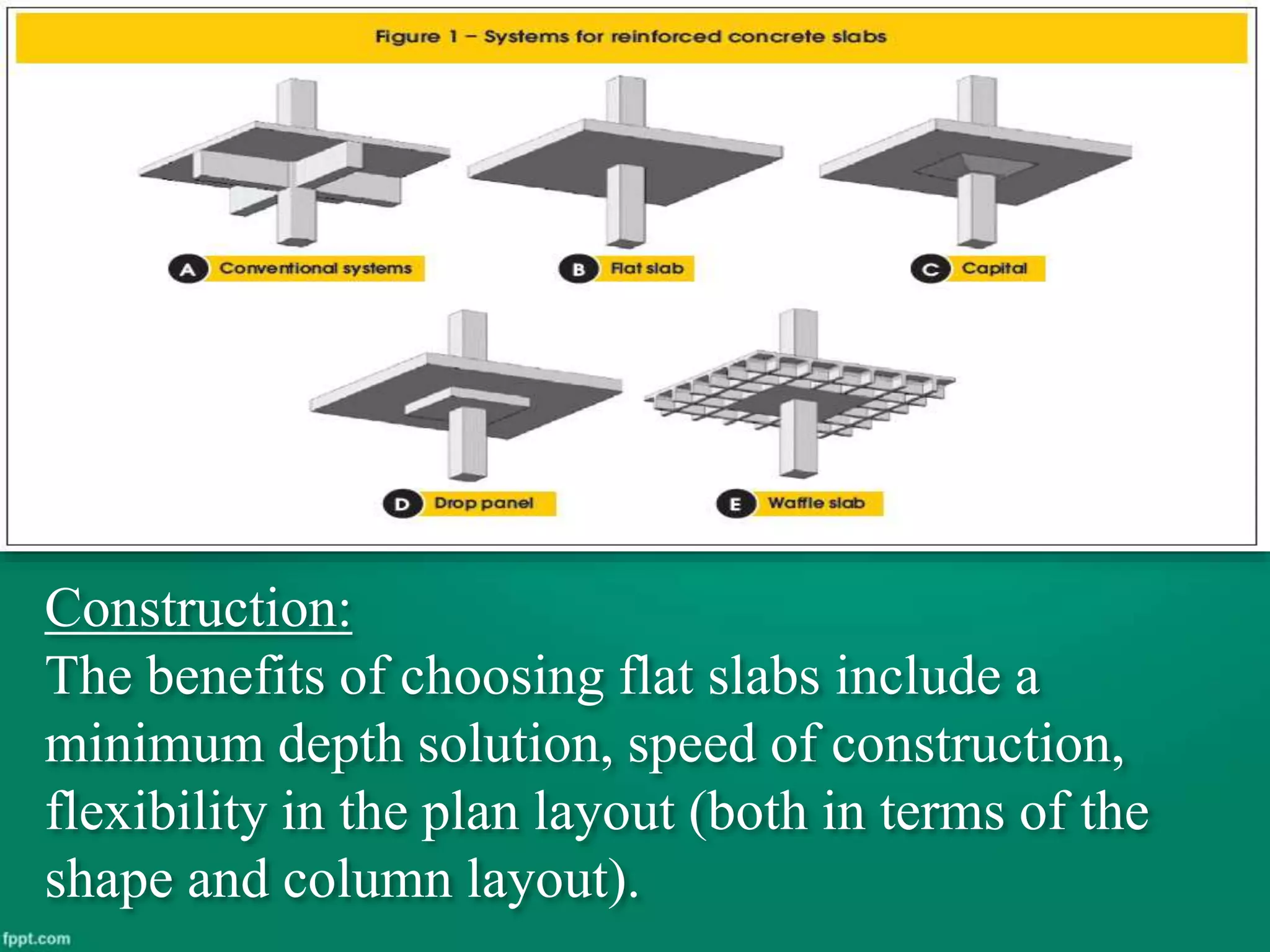 Construction:
The benefits of choosing flat slabs include a
minimum depth solution, speed of construction,
flexibility in the plan layout (both in terms of the
shape and column layout).
 