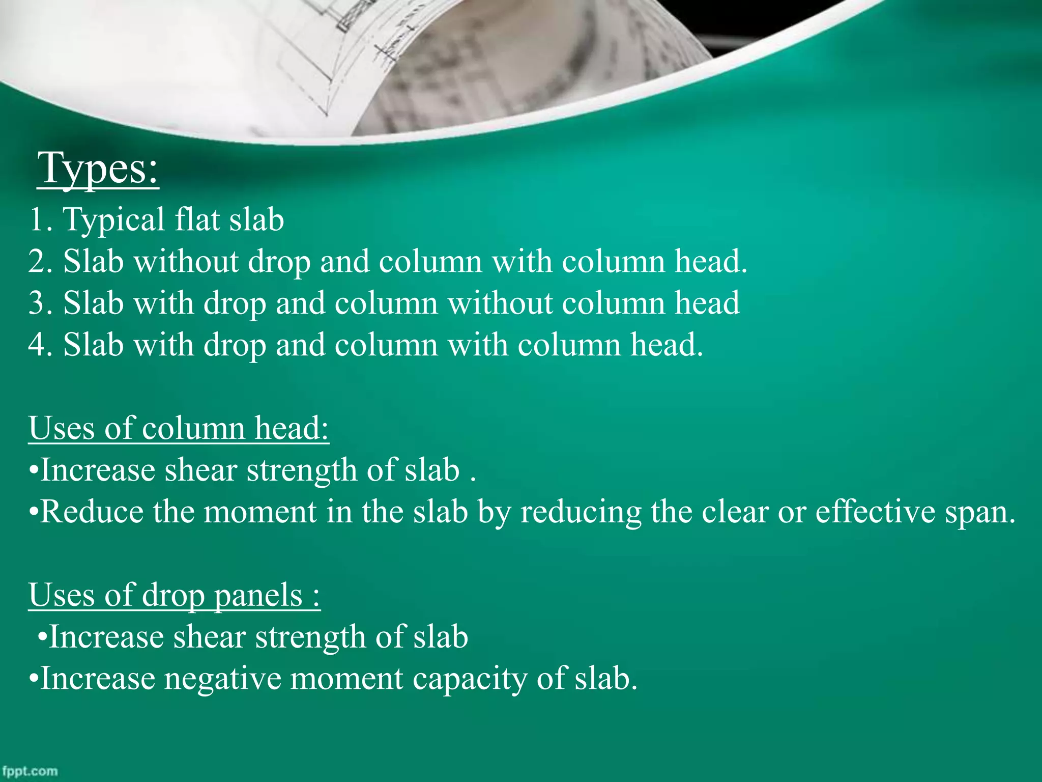 Types:
1. Typical flat slab
2. Slab without drop and column with column head.
3. Slab with drop and column without column head
4. Slab with drop and column with column head.
Uses of column head:
•Increase shear strength of slab .
•Reduce the moment in the slab by reducing the clear or effective span.
Uses of drop panels :
•Increase shear strength of slab
•Increase negative moment capacity of slab.
 